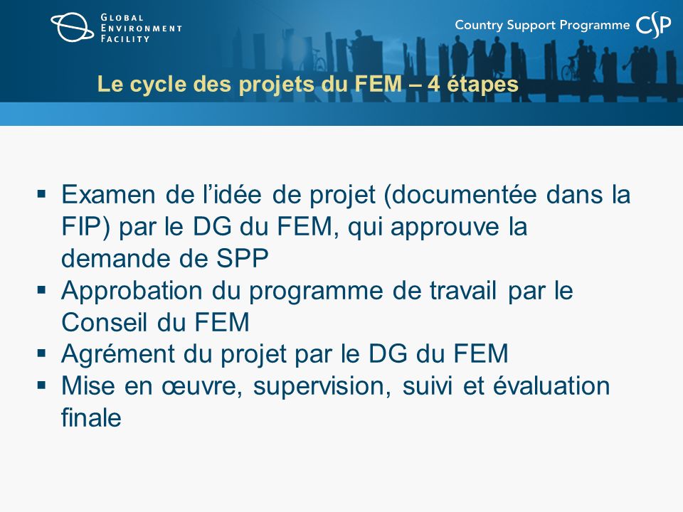 Le cycle des projets du FEM – 4 étapes Examen de lidée de projet (documentée dans la FIP) par le DG du FEM, qui approuve la demande de SPP Approbation du programme de travail par le Conseil du FEM Agrément du projet par le DG du FEM Mise en œuvre, supervision, suivi et évaluation finale