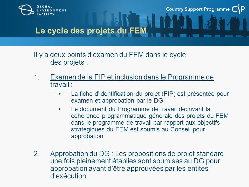 Le cycle des projets du FEM Il y a deux points dexamen du FEM dans le cycle des projets : 1.Examen de la FIP et inclusion dans le Programme de travail : La fiche didentification du projet (FIP) est présentée pour examen et approbation par le DG Le document du Programme de travail décrivant la cohérence programmatique générale des projets du FEM dans le programme de travail par rapport aux objectifs stratégiques du FEM est soumis au Conseil pour approbation 2.Approbation du DG : Les propositions de projet standard une fois pleinement établies sont soumises au DG pour approbation avant dêtre approuvées par les entités dexécution