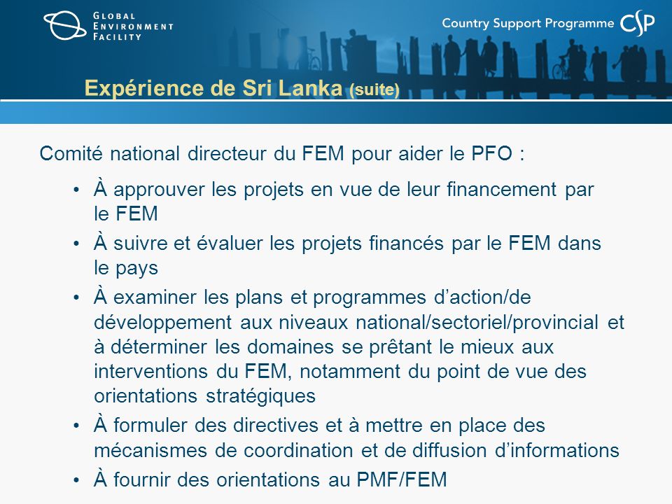 Expérience de Sri Lanka (suite) Comité national directeur du FEM pour aider le PFO : À approuver les projets en vue de leur financement par le FEM À suivre et évaluer les projets financés par le FEM dans le pays À examiner les plans et programmes daction/de développement aux niveaux national/sectoriel/provincial et à déterminer les domaines se prêtant le mieux aux interventions du FEM, notamment du point de vue des orientations stratégiques À formuler des directives et à mettre en place des mécanismes de coordination et de diffusion dinformations À fournir des orientations au PMF/FEM