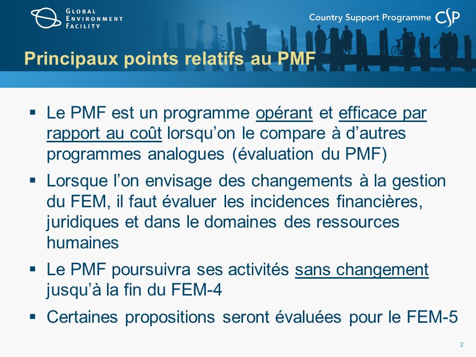 22 Principaux points relatifs au PMF Le PMF est un programme opérant et efficace par rapport au coût lorsquon le compare à dautres programmes analogues (évaluation du PMF) Lorsque lon envisage des changements à la gestion du FEM, il faut évaluer les incidences financières, juridiques et dans le domaines des ressources humaines Le PMF poursuivra ses activités sans changement jusquà la fin du FEM-4 Certaines propositions seront évaluées pour le FEM-5