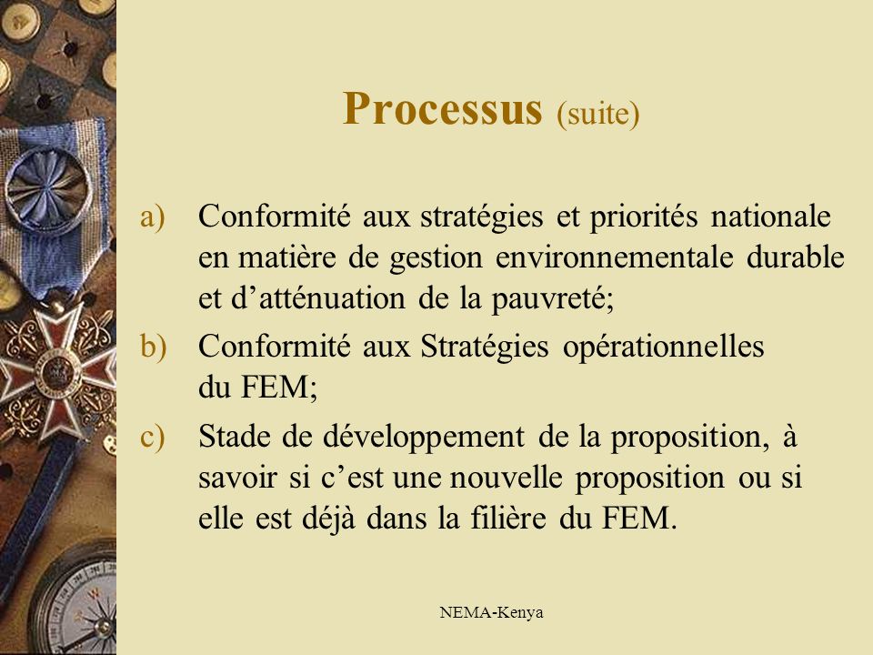 NEMA-Kenya Processus (suite) a)Conformité aux stratégies et priorités nationale en matière de gestion environnementale durable et datténuation de la pauvreté; b)Conformité aux Stratégies opérationnelles du FEM; c)Stade de développement de la proposition, à savoir si cest une nouvelle proposition ou si elle est déjà dans la filière du FEM.
