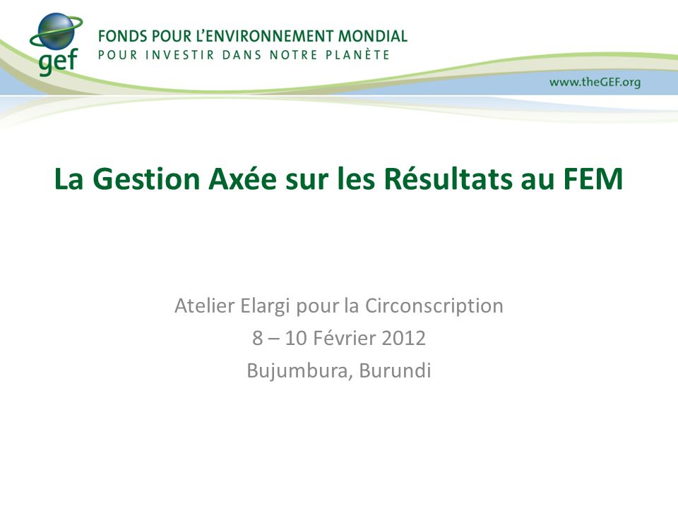 Atelier Elargi pour la Circonscription 8 – 10 Février 2012 Bujumbura, Burundi La Gestion Axée sur les Résultats au FEM