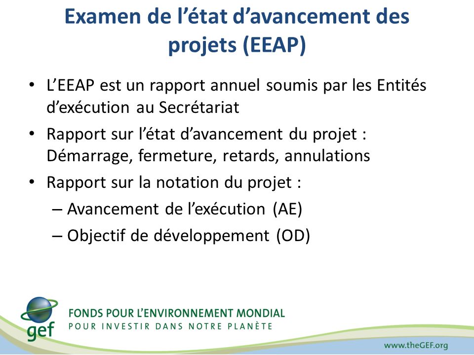 Examen de létat davancement des projets (EEAP) LEEAP est un rapport annuel soumis par les Entités dexécution au Secrétariat Rapport sur létat davancement du projet : Démarrage, fermeture, retards, annulations Rapport sur la notation du projet : – Avancement de lexécution (AE) – Objectif de développement (OD)