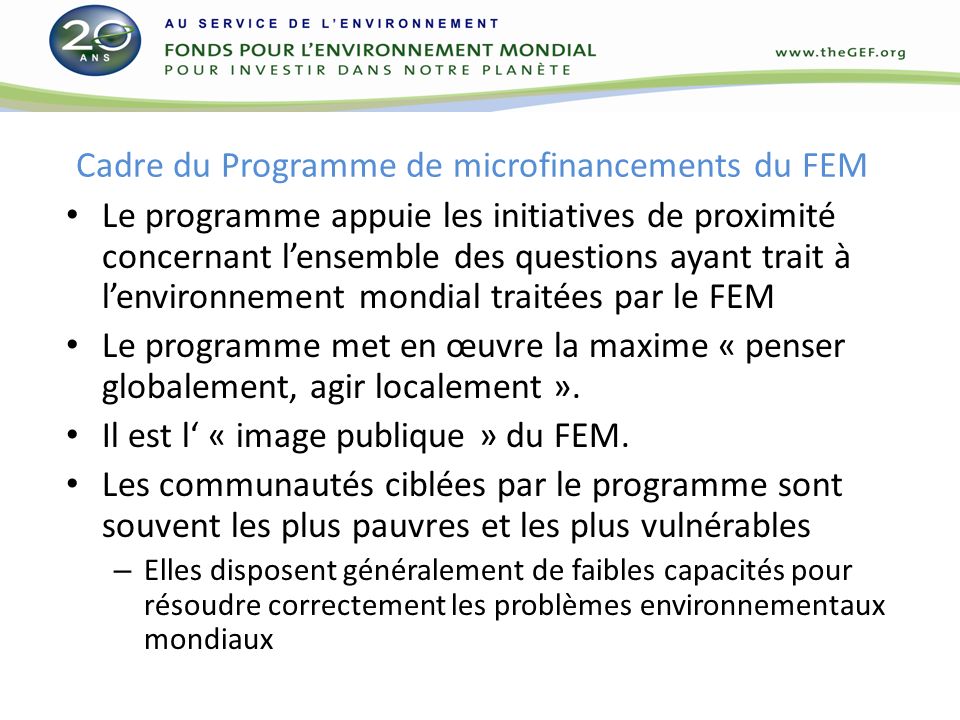 Cadre du Programme de microfinancements du FEM Le programme appuie les initiatives de proximité concernant lensemble des questions ayant trait à lenvironnement mondial traitées par le FEM Le programme met en œuvre la maxime « penser globalement, agir localement ».