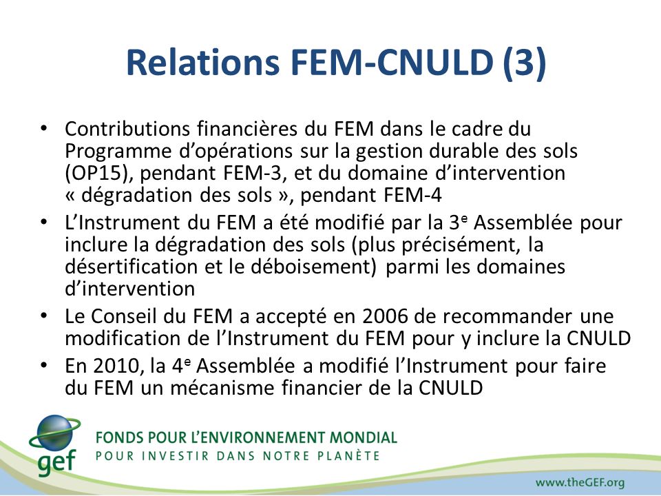 Relations FEM-CNULD (3) Contributions financières du FEM dans le cadre du Programme dopérations sur la gestion durable des sols (OP15), pendant FEM-3, et du domaine dintervention « dégradation des sols », pendant FEM-4 LInstrument du FEM a été modifié par la 3 e Assemblée pour inclure la dégradation des sols (plus précisément, la désertification et le déboisement) parmi les domaines dintervention Le Conseil du FEM a accepté en 2006 de recommander une modification de lInstrument du FEM pour y inclure la CNULD En 2010, la 4 e Assemblée a modifié lInstrument pour faire du FEM un mécanisme financier de la CNULD