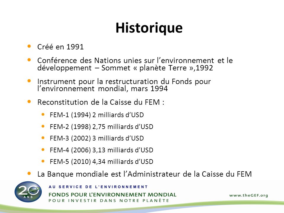Historique Créé en 1991 Conférence des Nations unies sur lenvironnement et le développement – Sommet « planète Terre »,1992 Instrument pour la restructuration du Fonds pour lenvironnement mondial, mars 1994 Reconstitution de la Caisse du FEM : FEM-1 (1994) 2 milliards dUSD FEM-2 (1998) 2,75 milliards dUSD FEM-3 (2002) 3 milliards dUSD FEM-4 (2006) 3,13 milliards dUSD FEM-5 (2010) 4,34 milliards dUSD La Banque mondiale est lAdministrateur de la Caisse du FEM