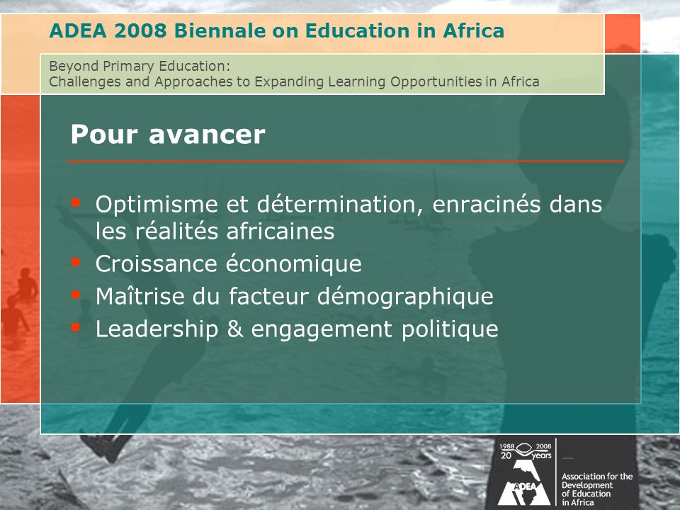 ADEA 2008 Biennale on Education in Africa Beyond Primary Education: Challenges and Approaches to Expanding Learning Opportunities in Africa Pour avancer Optimisme et détermination, enracinés dans les réalités africaines Croissance économique Maîtrise du facteur démographique Leadership & engagement politique