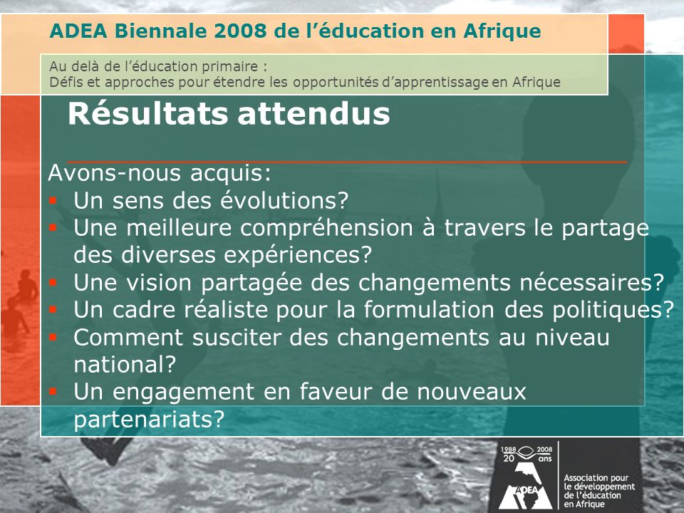 ADEA Biennale 2008 de léducation en Afrique Au delà de léducation primaire : Défis et approches pour étendre les opportunités dapprentissage en Afrique Résultats attendus Avons-nous acquis: Un sens des évolutions.