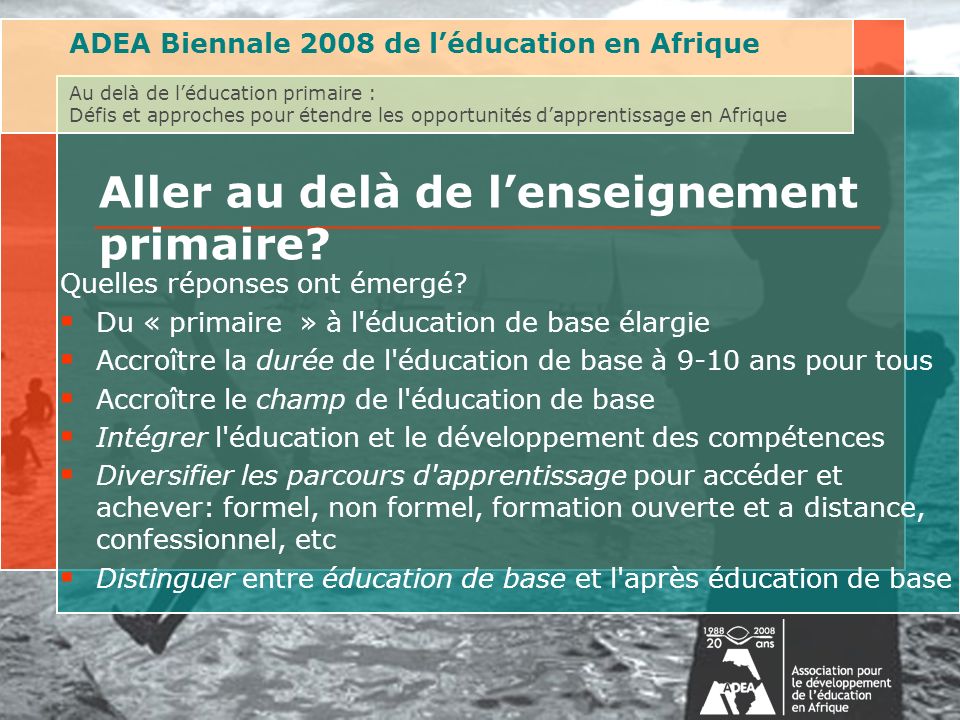 ADEA Biennale 2008 de léducation en Afrique Au delà de léducation primaire : Défis et approches pour étendre les opportunités dapprentissage en Afrique Aller au delà de lenseignement primaire.