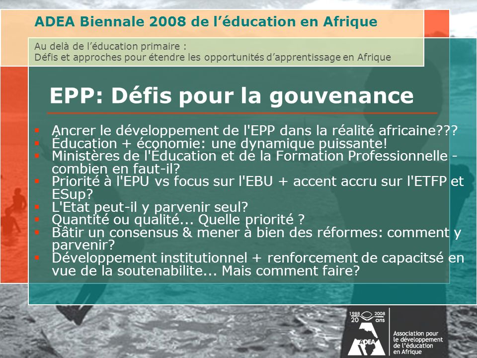 ADEA Biennale 2008 de léducation en Afrique Au delà de léducation primaire : Défis et approches pour étendre les opportunités dapprentissage en Afrique EPP: Défis pour la gouvenance Ancrer le développement de l EPP dans la réalité africaine .