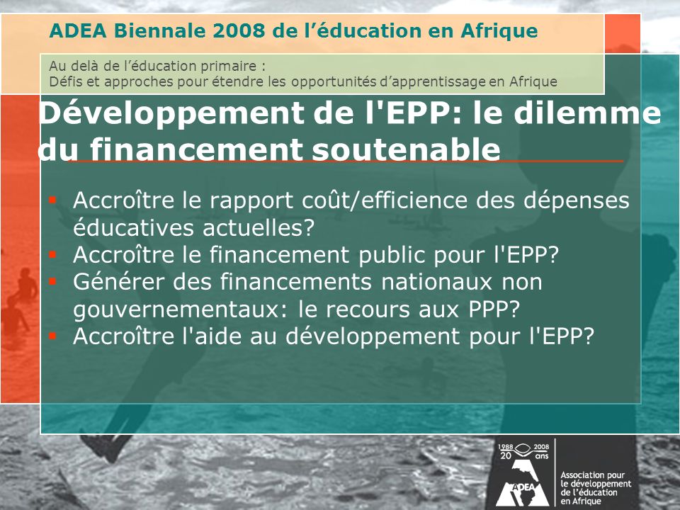 ADEA Biennale 2008 de léducation en Afrique Au delà de léducation primaire : Défis et approches pour étendre les opportunités dapprentissage en Afrique Développement de l EPP: le dilemme du financement soutenable Accroître le rapport coût/efficience des dépenses éducatives actuelles.