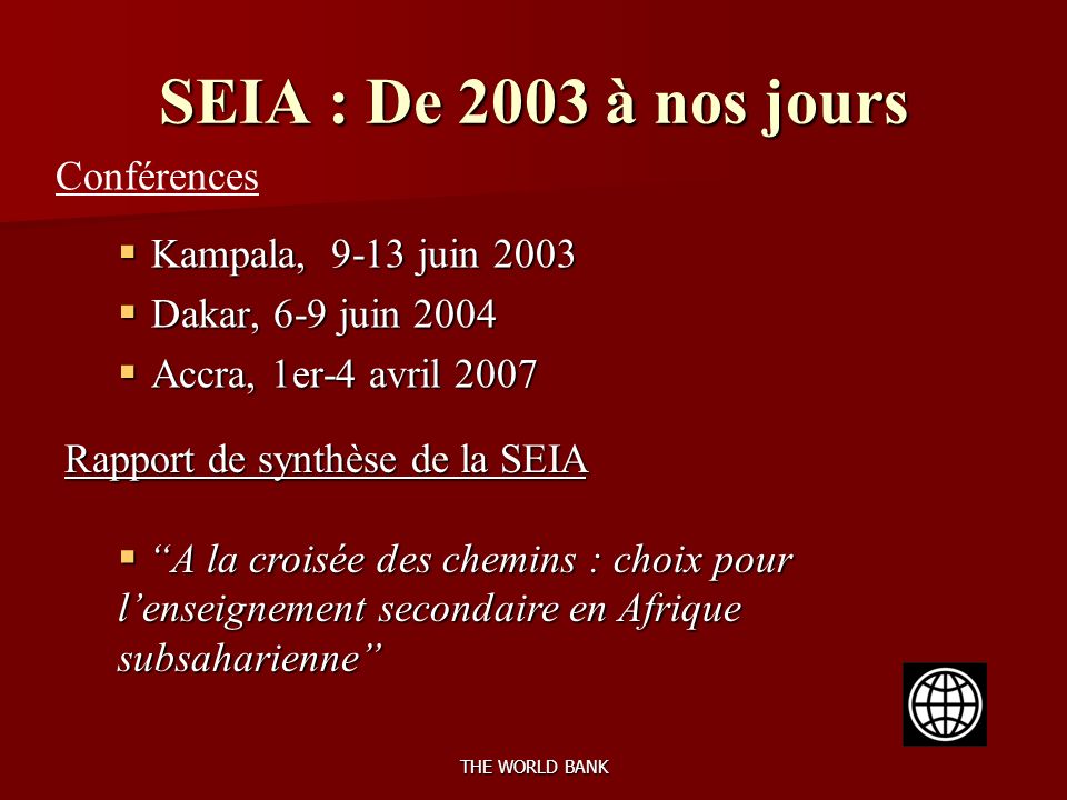THE WORLD BANK SEIA : De 2003 à nos jours Kampala, 9-13 juin 2003 Kampala, 9-13 juin 2003 Dakar, 6-9 juin 2004 Dakar, 6-9 juin 2004 Accra, 1er-4 avril 2007 Accra, 1er-4 avril 2007 Conférences Rapport de synthèse de la SEIA A la croisée des chemins : choix pour lenseignement secondaire en Afrique subsaharienne A la croisée des chemins : choix pour lenseignement secondaire en Afrique subsaharienne