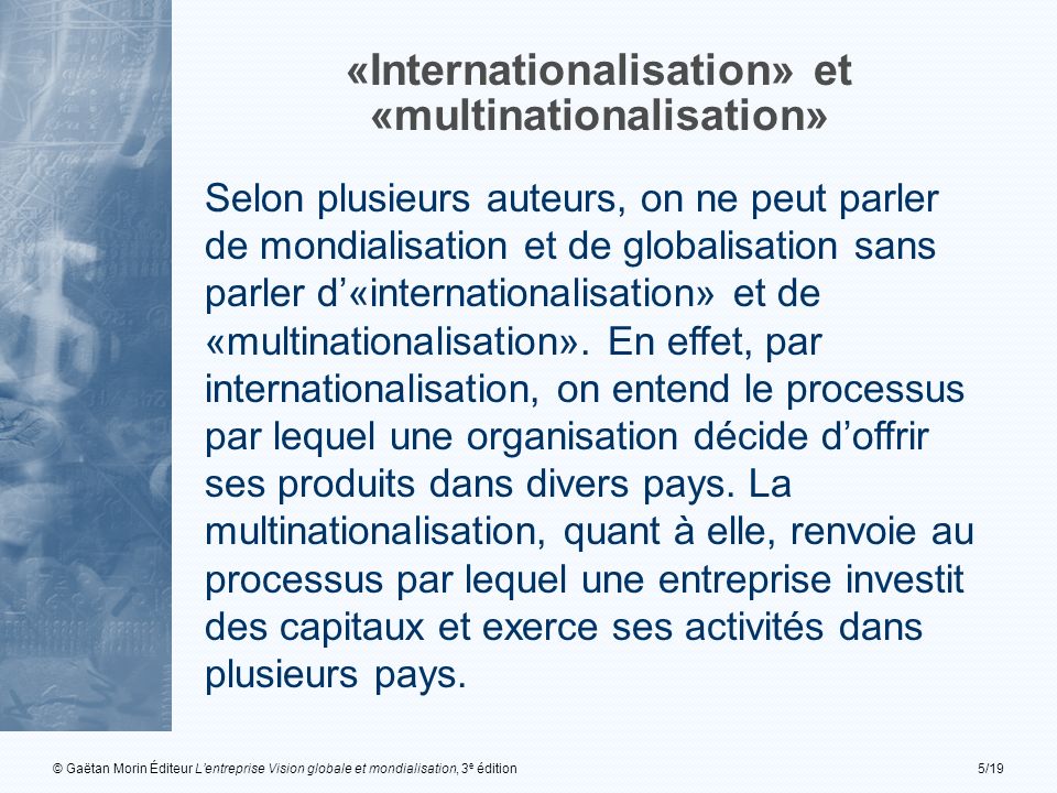 © Gaëtan Morin Éditeur Lentreprise Vision globale et mondialisation, 3 e édition5/19 «Internationalisation» et «multinationalisation» Selon plusieurs auteurs, on ne peut parler de mondialisation et de globalisation sans parler d«internationalisation» et de «multinationalisation».