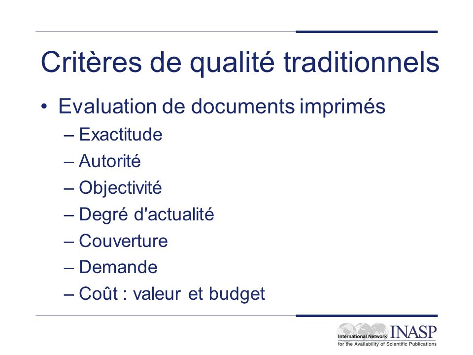 Critères de qualité traditionnels Evaluation de documents imprimés –Exactitude –Autorité –Objectivité –Degré d actualité –Couverture –Demande –Coût : valeur et budget