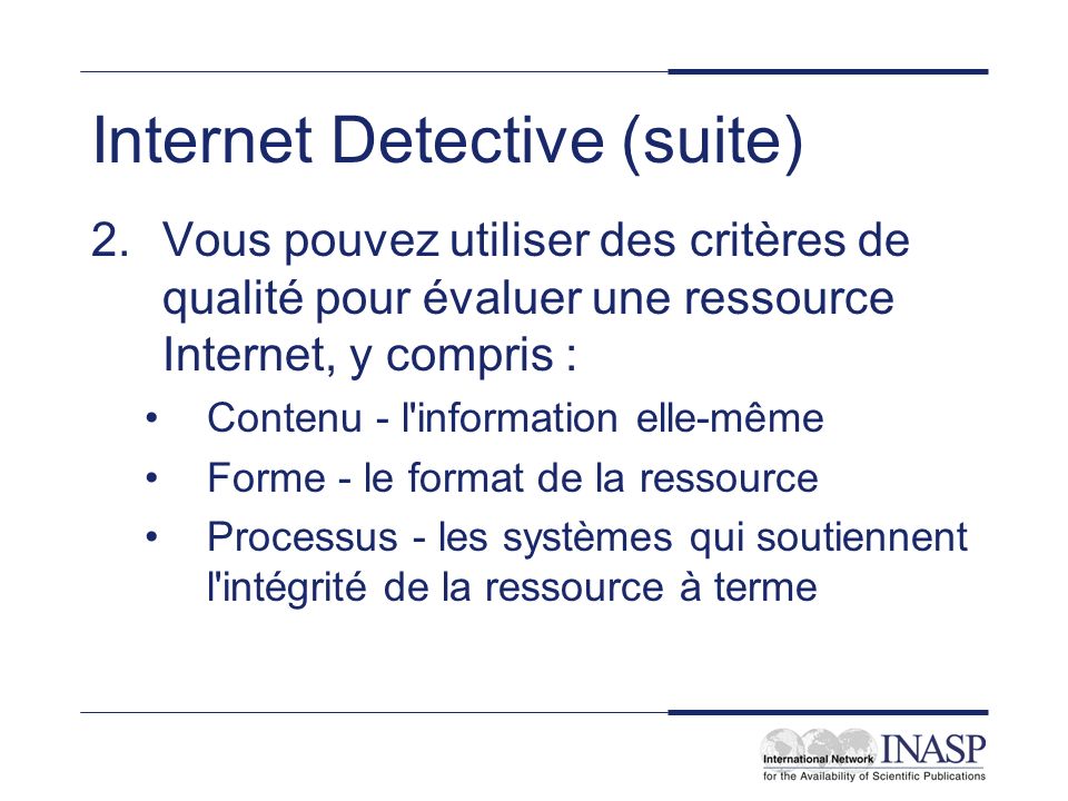 Internet Detective (suite) 2.Vous pouvez utiliser des critères de qualité pour évaluer une ressource Internet, y compris : Contenu - l information elle-même Forme - le format de la ressource Processus - les systèmes qui soutiennent l intégrité de la ressource à terme
