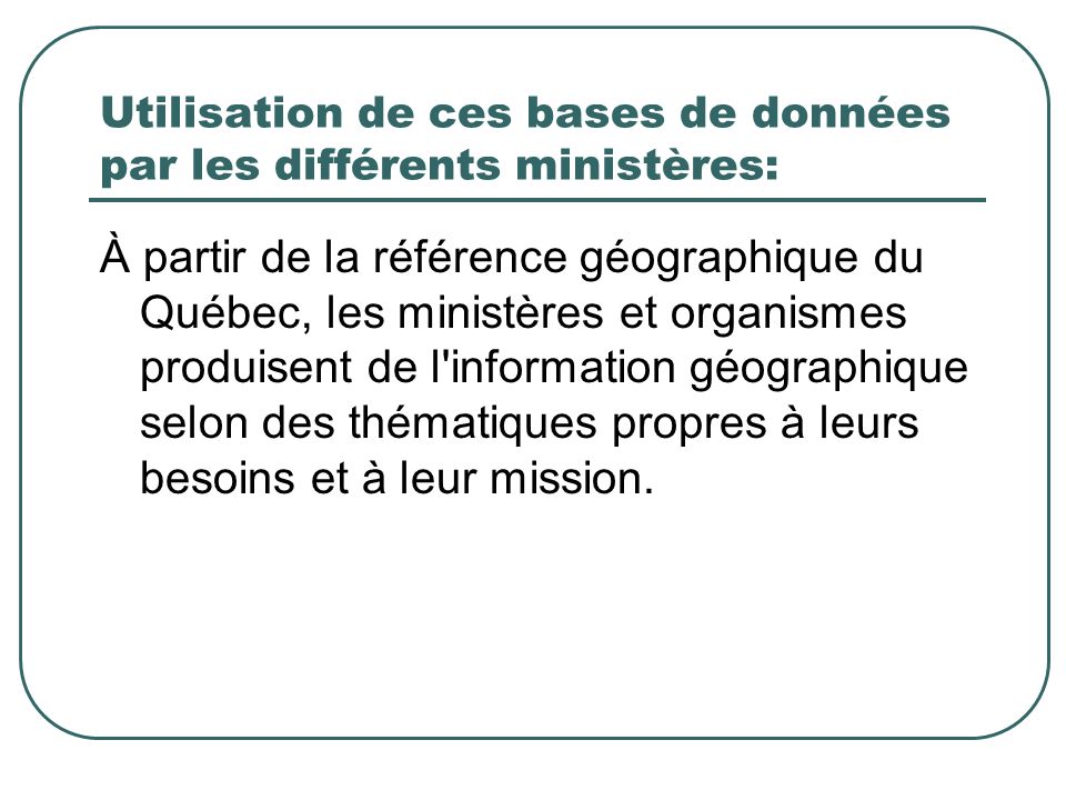 Utilisation de ces bases de données par les différents ministères: À partir de la référence géographique du Québec, les ministères et organismes produisent de l information géographique selon des thématiques propres à leurs besoins et à leur mission.