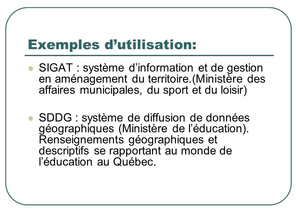 Exemples dutilisation: SIGAT : système dinformation et de gestion en aménagement du territoire.(Ministère des affaires municipales, du sport et du loisir) SDDG : système de diffusion de données géographiques (Ministère de léducation).