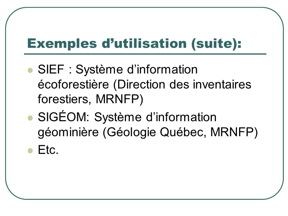 Exemples dutilisation (suite): SIEF : Système dinformation écoforestière (Direction des inventaires forestiers, MRNFP) SIGÉOM: Système dinformation géominière (Géologie Québec, MRNFP) Etc.