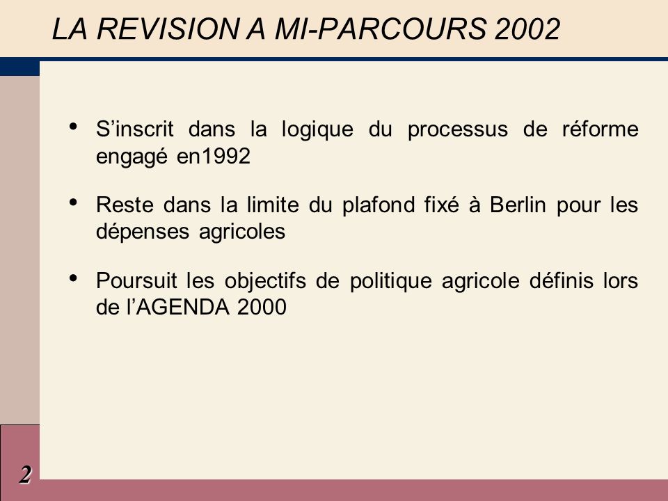 LA REVISION A MI-PARCOURS 2002 Sinscrit dans la logique du processus de réforme engagé en1992 Reste dans la limite du plafond fixé à Berlin pour les dépenses agricoles Poursuit les objectifs de politique agricole définis lors de lAGENDA