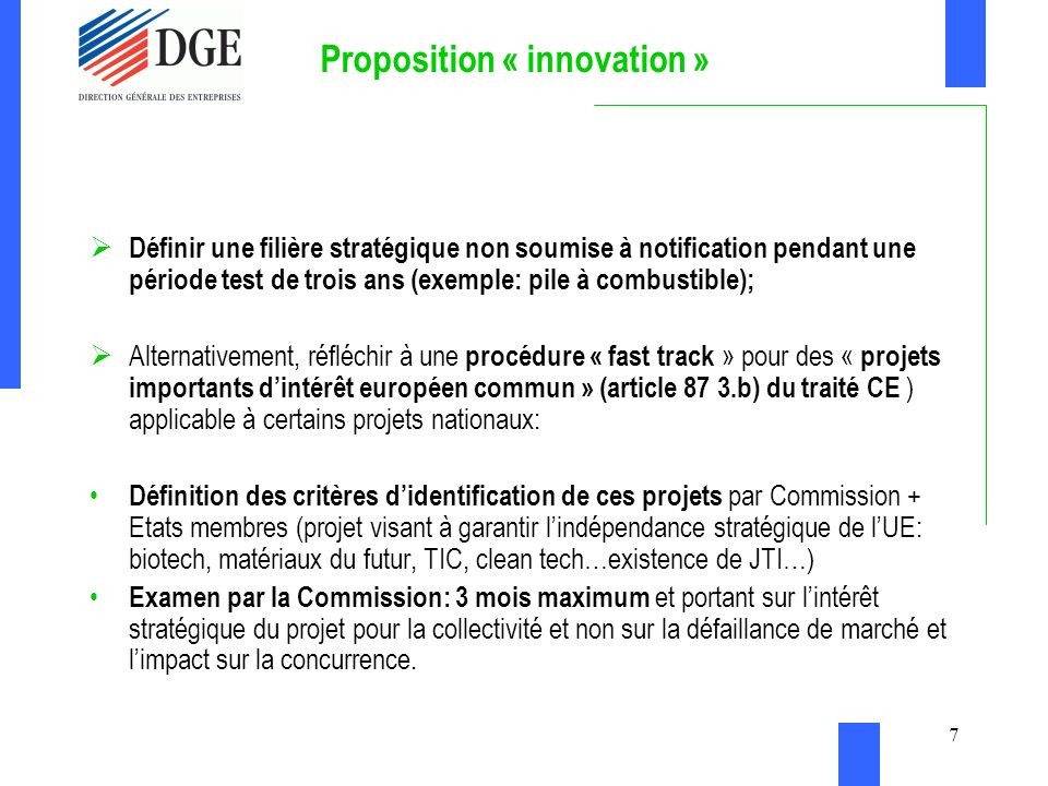 7 Proposition « innovation » Définir une filière stratégique non soumise à notification pendant une période test de trois ans (exemple: pile à combustible); Alternativement, réfléchir à une procédure « fast track » pour des « projets importants dintérêt européen commun » (article 87 3.b) du traité CE ) applicable à certains projets nationaux: Définition des critères didentification de ces projets par Commission + Etats membres (projet visant à garantir lindépendance stratégique de lUE: biotech, matériaux du futur, TIC, clean tech…existence de JTI…) Examen par la Commission: 3 mois maximum et portant sur lintérêt stratégique du projet pour la collectivité et non sur la défaillance de marché et limpact sur la concurrence.