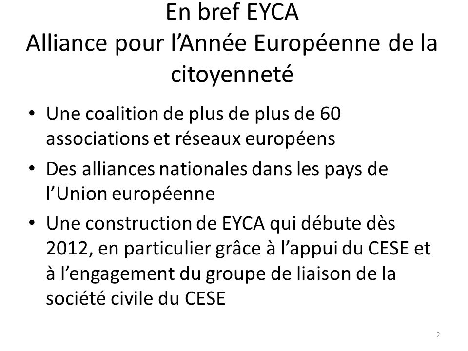 En bref EYCA Alliance pour lAnnée Européenne de la citoyenneté Une coalition de plus de plus de 60 associations et réseaux européens Des alliances nationales dans les pays de lUnion européenne Une construction de EYCA qui débute dès 2012, en particulier grâce à lappui du CESE et à lengagement du groupe de liaison de la société civile du CESE 2