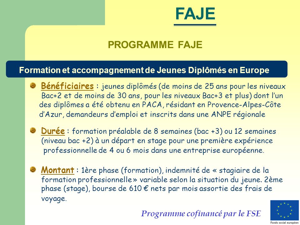 PROGRAMME FAJE Bénéficiaires : jeunes diplômés (de moins de 25 ans pour les niveaux Bac+2 et de moins de 30 ans, pour les niveaux Bac+3 et plus) dont lun des diplômes a été obtenu en PACA, résidant en Provence-Alpes-Côte dAzur, demandeurs demploi et inscrits dans une ANPE régionale Durée : formation préalable de 8 semaines (bac +3) ou 12 semaines (niveau bac +2) à un départ en stage pour une première expérience professionnelle de 4 ou 6 mois dans une entreprise européenne.