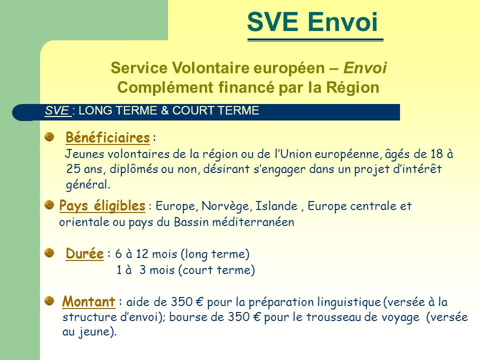 Service Volontaire européen – Envoi Complément financé par la Région Bénéficiaires : Jeunes volontaires de la région ou de lUnion européenne, âgés de 18 à 25 ans, diplômés ou non, désirant sengager dans un projet dintérêt général.