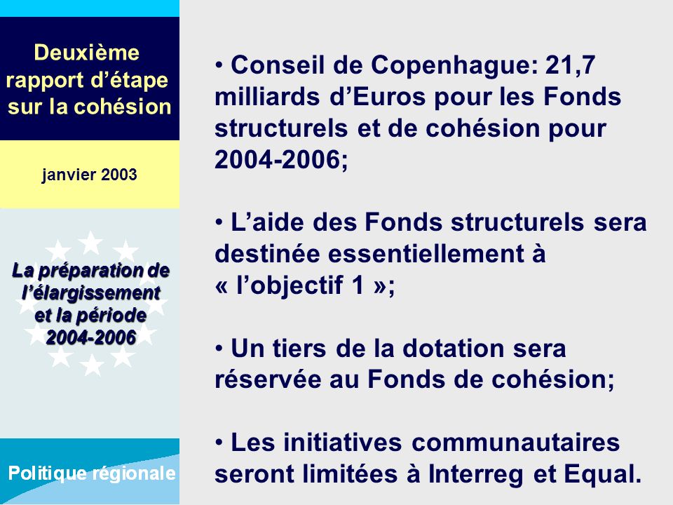 Deuxième rapport détape sur la cohésion Conseil de Copenhague: 21,7 milliards dEuros pour les Fonds structurels et de cohésion pour ; Laide des Fonds structurels sera destinée essentiellement à « lobjectif 1 »; Un tiers de la dotation sera réservée au Fonds de cohésion; Les initiatives communautaires seront limitées à Interreg et Equal.