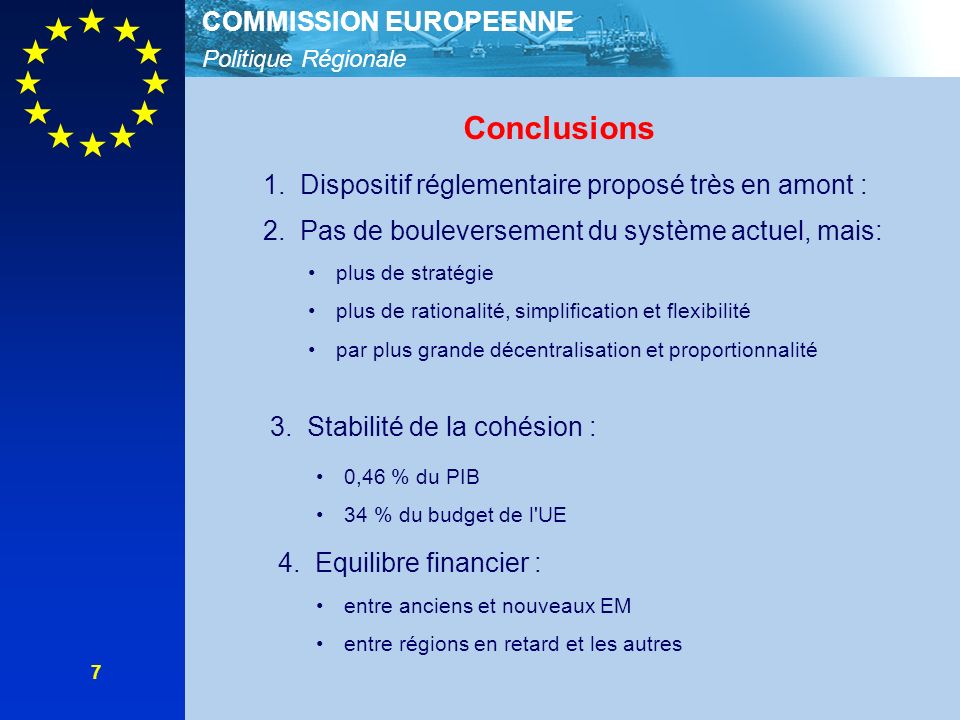 Politique Régionale COMMISSION EUROPEENNE 7 Conclusions 1.Dispositif réglementaire proposé très en amont : 2.Pas de bouleversement du système actuel, mais: plus de stratégie plus de rationalité, simplification et flexibilité par plus grande décentralisation et proportionnalité 3.Stabilité de la cohésion : 4.Equilibre financier : 0,46 % du PIB 34 % du budget de l UE entre anciens et nouveaux EM entre régions en retard et les autres