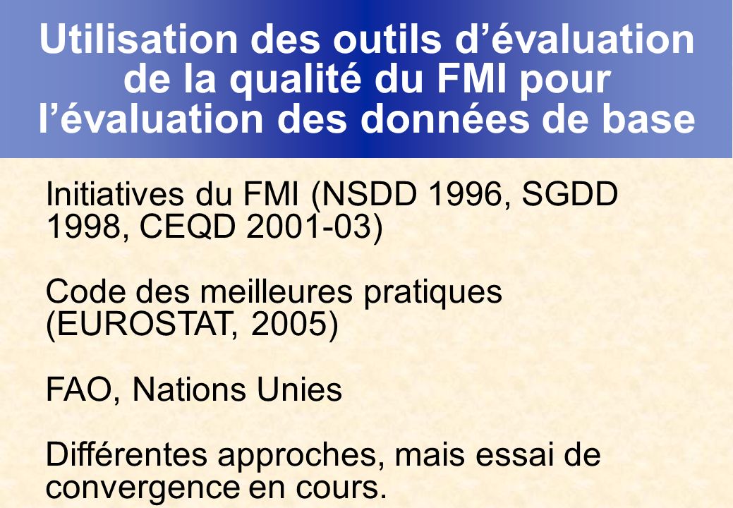 Utilisation des outils dévaluation de la qualité du FMI pour lévaluation des données de base Initiatives du FMI (NSDD 1996, SGDD 1998, CEQD ) Code des meilleures pratiques (EUROSTAT, 2005) FAO, Nations Unies Différentes approches, mais essai de convergence en cours.