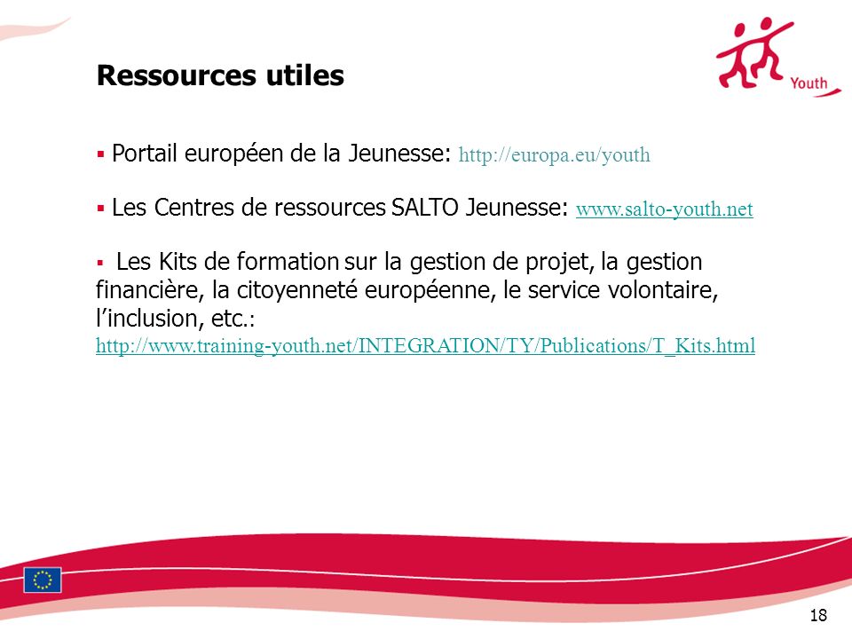 18 Ressources utiles Portail européen de la Jeunesse:   Les Centres de ressources SALTO Jeunesse:     Les Kits de formation sur la gestion de projet, la gestion financière, la citoyenneté européenne, le service volontaire, linclusion, etc.: