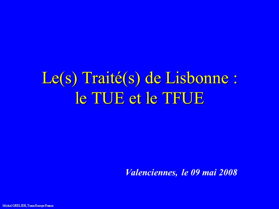 Le(s) Traité(s) de Lisbonne : le TUE et le TFUE Valenciennes, le 09 mai 2008 Michel GRELIER, Team Europe France