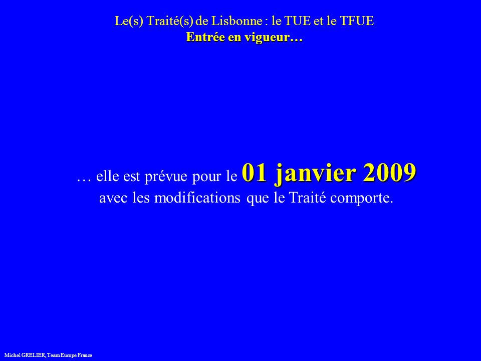 Entrée en vigueur… Le(s) Traité(s) de Lisbonne : le TUE et le TFUE Entrée en vigueur… Michel GRELIER, Team Europe France 01 janvier 2009 … elle est prévue pour le 01 janvier 2009 avec les modifications que le Traité comporte.