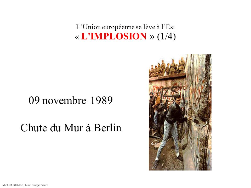 LUnion européenne se lève à lEst « L IMPLOSION » (1/4) Michel GRELIER, Team Europe France 09 novembre 1989 Chute du Mur à Berlin