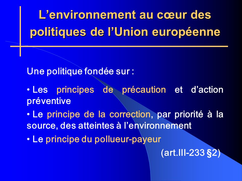 Lenvironnement au cœur des politiques de lUnion européenne Une politique fondée sur : Les principes de précaution et daction préventive Le principe de la correction, par priorité à la source, des atteintes à lenvironnement Le principe du pollueur-payeur (art.III-233 §2)