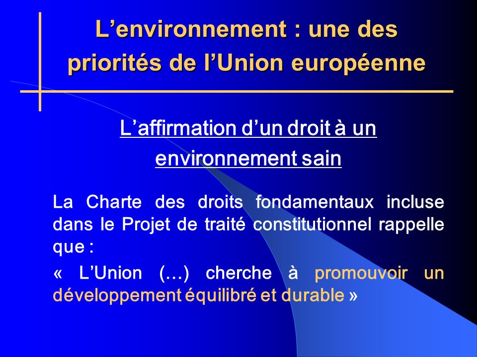 Lenvironnement : une des priorités de lUnion européenne Laffirmation dun droit à un environnement sain La Charte des droits fondamentaux incluse dans le Projet de traité constitutionnel rappelle que : « LUnion (…) cherche à promouvoir un développement équilibré et durable »