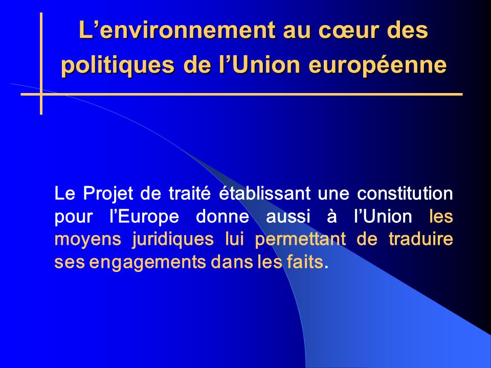 Lenvironnement au cœur des politiques de lUnion européenne Le Projet de traité établissant une constitution pour lEurope donne aussi à lUnion les moyens juridiques lui permettant de traduire ses engagements dans les faits.