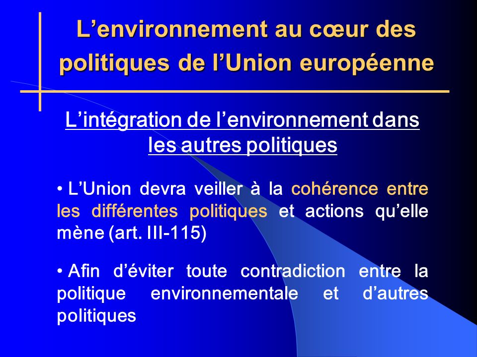 Lenvironnement au cœur des politiques de lUnion européenne Lintégration de lenvironnement dans les autres politiques LUnion devra veiller à la cohérence entre les différentes politiques et actions quelle mène (art.