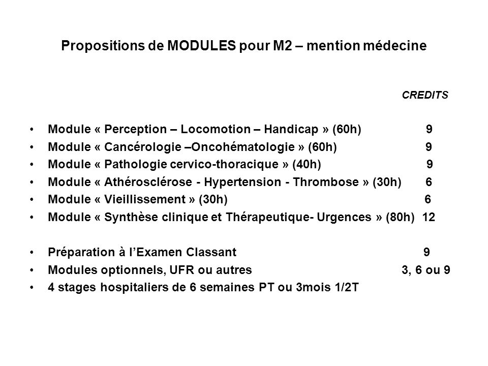 Propositions de MODULES pour M2 – mention médecine CREDITS Module « Perception – Locomotion – Handicap » (60h) 9 Module « Cancérologie –Oncohématologie » (60h) 9 Module « Pathologie cervico-thoracique » (40h) 9 Module « Athérosclérose - Hypertension - Thrombose » (30h) 6 Module « Vieillissement » (30h) 6 Module « Synthèse clinique et Thérapeutique- Urgences » (80h) 12 Préparation à lExamen Classant 9 Modules optionnels, UFR ou autres 3, 6 ou 9 4 stages hospitaliers de 6 semaines PT ou 3mois 1/2T