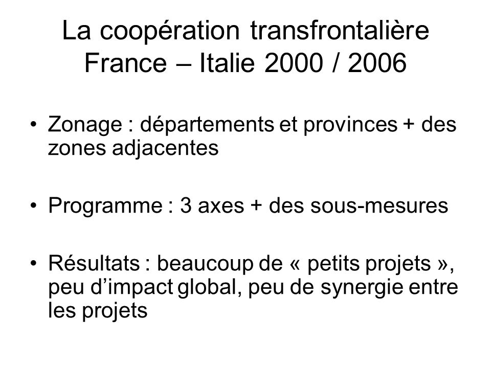 La coopération transfrontalière France – Italie 2000 / 2006 Zonage : départements et provinces + des zones adjacentes Programme : 3 axes + des sous-mesures Résultats : beaucoup de « petits projets », peu dimpact global, peu de synergie entre les projets