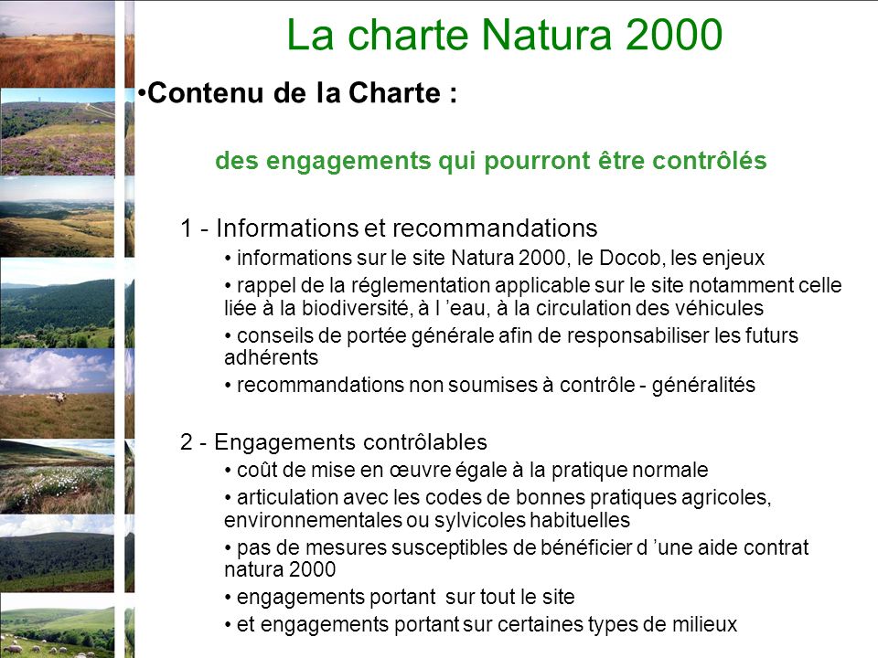 La charte Natura 2000 Contenu de la Charte : des engagements qui pourront être contrôlés 1 - Informations et recommandations informations sur le site Natura 2000, le Docob, les enjeux rappel de la réglementation applicable sur le site notamment celle liée à la biodiversité, à l eau, à la circulation des véhicules conseils de portée générale afin de responsabiliser les futurs adhérents recommandations non soumises à contrôle - généralités 2 - Engagements contrôlables coût de mise en œuvre égale à la pratique normale articulation avec les codes de bonnes pratiques agricoles, environnementales ou sylvicoles habituelles pas de mesures susceptibles de bénéficier d une aide contrat natura 2000 engagements portant sur tout le site et engagements portant sur certaines types de milieux