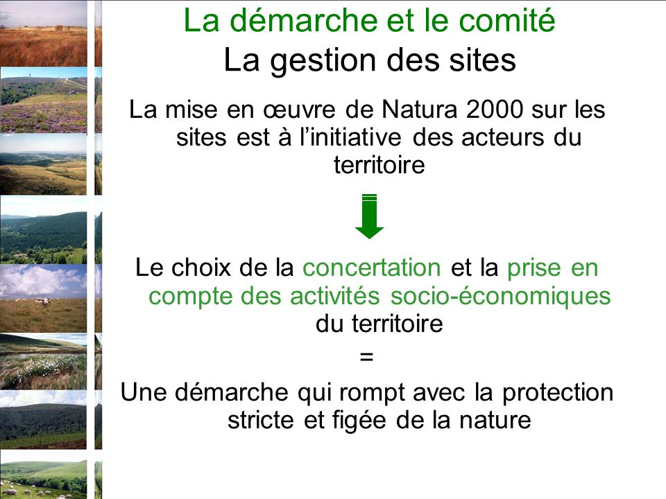 La mise en œuvre de Natura 2000 sur les sites est à linitiative des acteurs du territoire Le choix de la concertation et la prise en compte des activités socio-économiques du territoire = Une démarche qui rompt avec la protection stricte et figée de la nature La démarche et le comité La gestion des sites