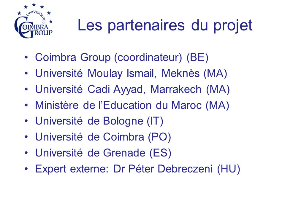 Les partenaires du projet Coimbra Group (coordinateur) (BE) Université Moulay Ismail, Meknès (MA) Université Cadi Ayyad, Marrakech (MA) Ministère de lEducation du Maroc (MA) Université de Bologne (IT) Université de Coimbra (PO) Université de Grenade (ES) Expert externe: Dr Péter Debreczeni (HU)