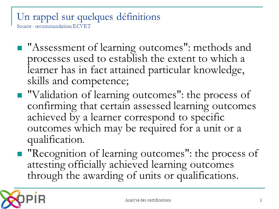 Analyse des certifications 3 Assessment of learning outcomes : methods and processes used to establish the extent to which a learner has in fact attained particular knowledge, skills and competence; Validation of learning outcomes : the process of confirming that certain assessed learning outcomes achieved by a learner correspond to specific outcomes which may be required for a unit or a qualification.