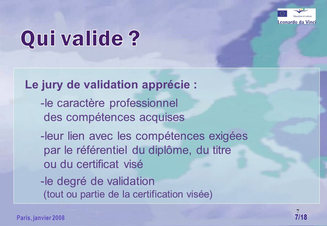 7 Paris, janvier 2008 Le jury de validation apprécie : -le caractère professionnel des compétences acquises -leur lien avec les compétences exigées par le référentiel du diplôme, du titre ou du certificat visé -le degré de validation (tout ou partie de la certification visée) 7/18