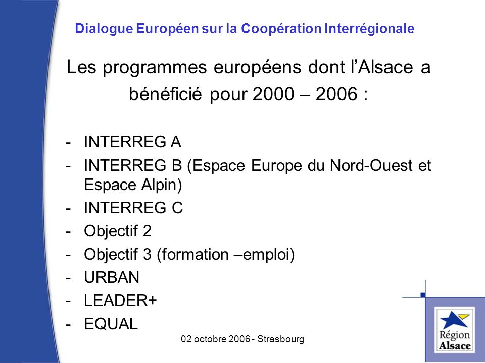 Les programmes européens dont lAlsace a bénéficié pour 2000 – 2006 : -INTERREG A -INTERREG B (Espace Europe du Nord-Ouest et Espace Alpin) -INTERREG C -Objectif 2 -Objectif 3 (formation –emploi) -URBAN -LEADER+ -EQUAL 4 02 octobre Strasbourg Dialogue Européen sur la Coopération Interrégionale