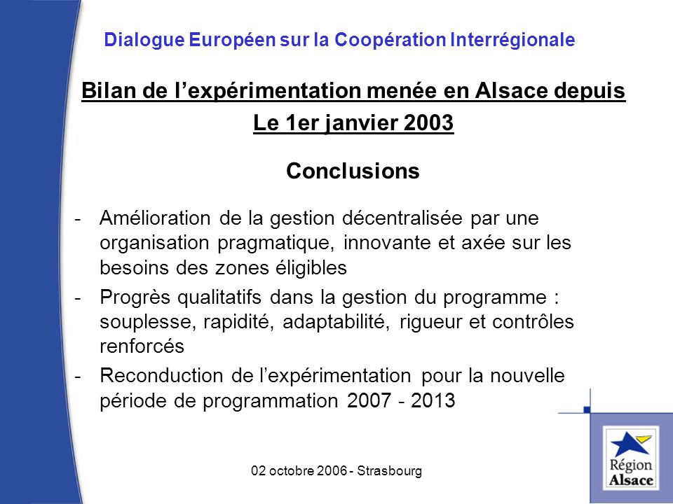 Bilan de lexpérimentation menée en Alsace depuis Le 1er janvier 2003 Conclusions -Amélioration de la gestion décentralisée par une organisation pragmatique, innovante et axée sur les besoins des zones éligibles -Progrès qualitatifs dans la gestion du programme : souplesse, rapidité, adaptabilité, rigueur et contrôles renforcés -Reconduction de lexpérimentation pour la nouvelle période de programmation octobre Strasbourg Dialogue Européen sur la Coopération Interrégionale