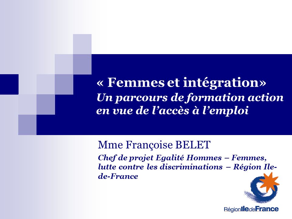 « Femmes et intégration» Un parcours de formation action en vue de laccès à lemploi Mme Françoise BELET Chef de projet Egalité Hommes – Femmes, lutte contre les discriminations – Région Ile- de-France