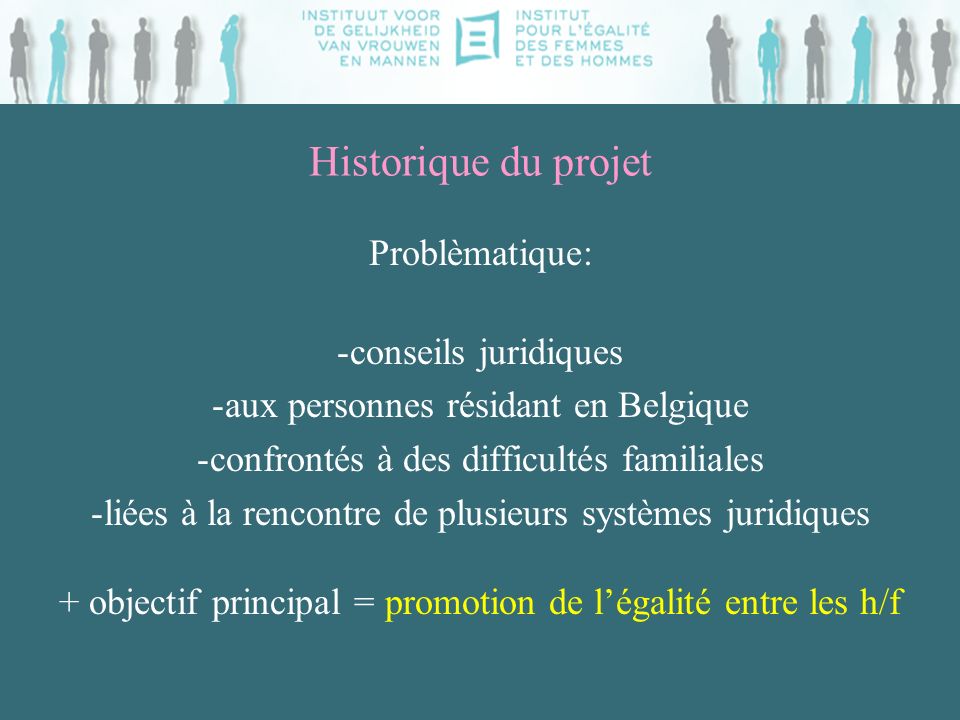 Historique du projet Problèmatique: -conseils juridiques -aux personnes résidant en Belgique -confrontés à des difficultés familiales -liées à la rencontre de plusieurs systèmes juridiques + objectif principal = promotion de légalité entre les h/f