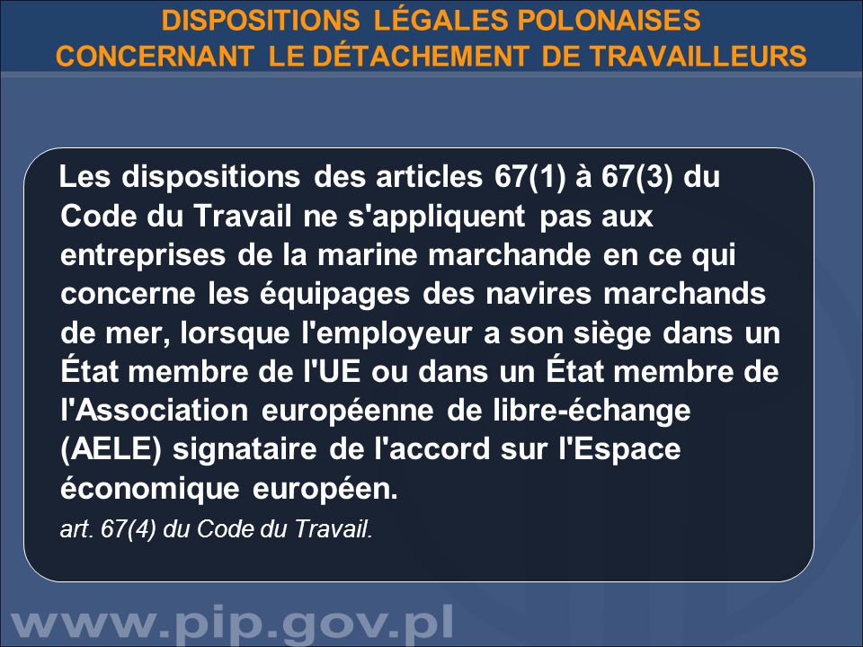 DISPOSITIONS LÉGALES POLONAISES CONCERNANT LE DÉTACHEMENT DE TRAVAILLEURS Les dispositions des articles 67(1) à 67(3) du Code du Travail ne s appliquent pas aux entreprises de la marine marchande en ce qui concerne les équipages des navires marchands de mer, lorsque l employeur a son siège dans un État membre de l UE ou dans un État membre de l Association européenne de libre-échange (AELE) signataire de l accord sur l Espace économique européen.